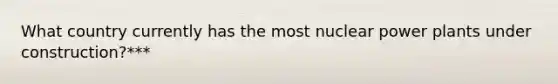 What country currently has the most nuclear power plants under construction?***
