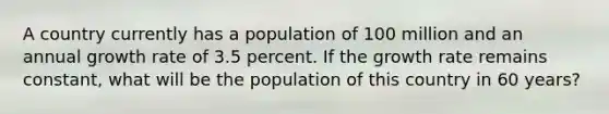 A country currently has a population of 100 million and an annual growth rate of 3.5 percent. If the growth rate remains constant, what will be the population of this country in 60 years?