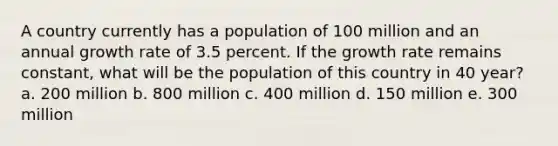 A country currently has a population of 100 million and an annual growth rate of 3.5 percent. If the growth rate remains constant, what will be the population of this country in 40 year? a. 200 million b. 800 million c. 400 million d. 150 million e. 300 million