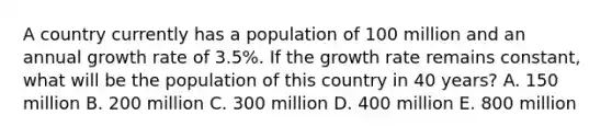 A country currently has a population of 100 million and an annual growth rate of 3.5%. If the growth rate remains constant, what will be the population of this country in 40 years? A. 150 million B. 200 million C. 300 million D. 400 million E. 800 million