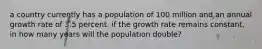 a country currently has a population of 100 million and an annual growth rate of 3.5 percent. if the growth rate remains constant, in how many years will the population double?