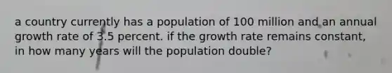 a country currently has a population of 100 million and an annual growth rate of 3.5 percent. if the growth rate remains constant, in how many years will the population double?