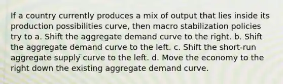 If a country currently produces a mix of output that lies inside its production possibilities curve, then macro stabilization policies try to a. Shift the aggregate demand curve to the right. b. Shift the aggregate demand curve to the left. c. Shift the short-run aggregate supply curve to the left. d. Move the economy to the right down the existing aggregate demand curve.