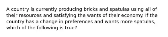 A country is currently producing bricks and spatulas using all of their resources and satisfying the wants of their economy. If the country has a change in preferences and wants more spatulas, which of the following is true?