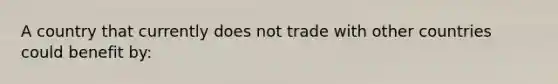 A country that currently does not trade with other countries could benefit by: