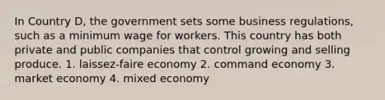 In Country D, the government sets some business regulations, such as a minimum wage for workers. This country has both private and public companies that control growing and selling produce. 1. laissez-faire economy 2. command economy 3. market economy 4. mixed economy