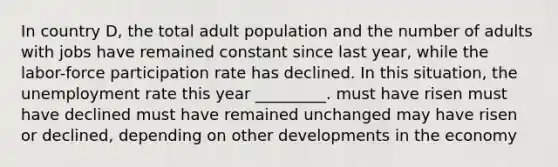 In country D, the total adult population and the number of adults with jobs have remained constant since last year, while the labor-force participation rate has declined. In this situation, the unemployment rate this year _________. must have risen must have declined must have remained unchanged may have risen or declined, depending on other developments in the economy