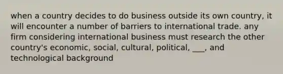 when a country decides to do business outside its own country, it will encounter a number of barriers to international trade. any firm considering international business must research the other country's economic, social, cultural, political, ___, and technological background