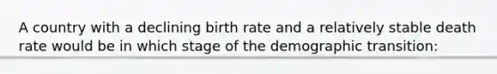 A country with a declining birth rate and a relatively stable death rate would be in which stage of the demographic transition: