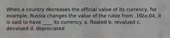 When a country decreases the official value of its currency, for example, Russia changes the value of the ruble from .16 to.04, it is said to have ____ its currency. a. floated b. revalued c. devalued d. depreciated