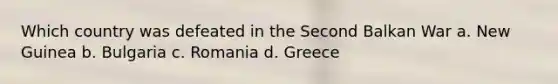 Which country was defeated in the Second Balkan War a. New Guinea b. Bulgaria c. Romania d. Greece