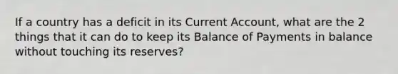 If a country has a deficit in its Current Account, what are the 2 things that it can do to keep its Balance of Payments in balance without touching its reserves?