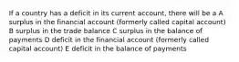 If a country has a deficit in its current account, there will be a A surplus in the financial account (formerly called capital account) B surplus in the trade balance C surplus in the balance of payments D deficit in the financial account (formerly called capital account) E deficit in the balance of payments