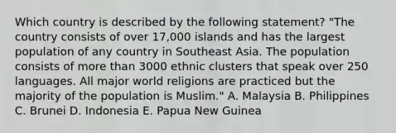 Which country is described by the following statement? "The country consists of over 17,000 islands and has the largest population of any country in Southeast Asia. The population consists of <a href='https://www.questionai.com/knowledge/keWHlEPx42-more-than' class='anchor-knowledge'>more than</a> 3000 ethnic clusters that speak over 250 languages. All major world religions are practiced but the majority of the population is Muslim." A. Malaysia B. Philippines C. Brunei D. Indonesia E. Papua New Guinea