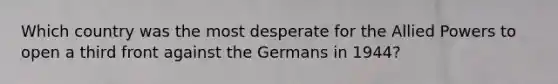 Which country was the most desperate for the Allied Powers to open a third front against the Germans in 1944?