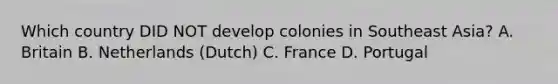 Which country DID NOT develop colonies in Southeast Asia? A. Britain B. Netherlands (Dutch) C. France D. Portugal