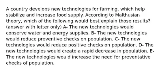 A country develops new technologies for farming, which help stabilize and increase food supply. According to Malthusian theory, which of the following would best explain those results? (answer with letter only) A- The new technologies would conserve water and energy supplies. B- The new technologies would reduce preventive checks on population. C- The new technologies would reduce positive checks on population. D- The new technologies would create a rapid decrease in population. E- The new technologies would increase the need for preventative checks of population.