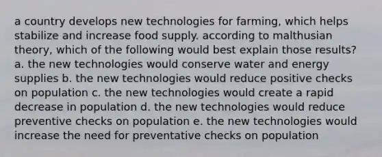 a country develops new technologies for farming, which helps stabilize and increase food supply. according to malthusian theory, which of the following would best explain those results? a. the new technologies would conserve water and energy supplies b. the new technologies would reduce positive checks on population c. the new technologies would create a rapid decrease in population d. the new technologies would reduce preventive checks on population e. the new technologies would increase the need for preventative checks on population