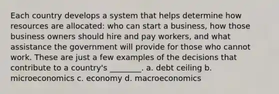 Each country develops a system that helps determine how resources are allocated: who can start a business, how those business owners should hire and pay workers, and what assistance the government will provide for those who cannot work. These are just a few examples of the decisions that contribute to a country's ________. a. debt ceiling b. microeconomics c. economy d. macroeconomics