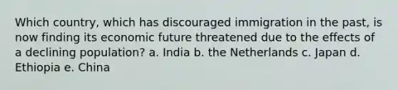 Which country, which has discouraged immigration in the past, is now finding its economic future threatened due to the effects of a declining population? a. India b. the Netherlands c. Japan d. Ethiopia e. China