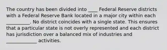 The country has been divided into ____ Federal Reserve districts with a Federal Reserve Bank located in a major city within each __________. No district coincides with a single state. This ensures that a particular state is not overly represented and each district has jurisdiction over a balanced mix of industries and _____________ activities.