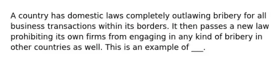 A country has domestic laws completely outlawing bribery for all business transactions within its borders. It then passes a new law prohibiting its own firms from engaging in any kind of bribery in other countries as well. This is an example of ___.