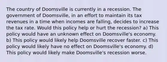 The country of Doomsville is currently in a recession. The government of Doomsville, in an effort to maintain its tax revenues in a time when incomes are falling, decides to increase the tax rate. Would this policy help or hurt the recession? a) This policy would have an unknown effect on Doomsville's economy. b) This policy would likely help Doomsville recover faster. c) This policy would likely have no effect on Doomsville's economy. d) This policy would likely make Doomsville's recession worse.