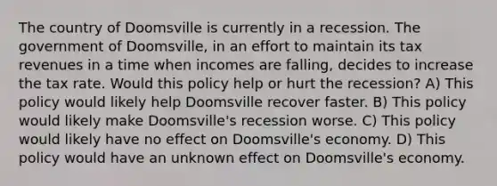 The country of Doomsville is currently in a recession. The government of Doomsville, in an effort to maintain its tax revenues in a time when incomes are falling, decides to increase the tax rate. Would this policy help or hurt the recession? A) This policy would likely help Doomsville recover faster. B) This policy would likely make Doomsville's recession worse. C) This policy would likely have no effect on Doomsville's economy. D) This policy would have an unknown effect on Doomsville's economy.