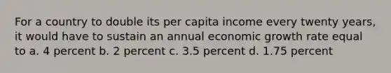 For a country to double its per capita income every twenty years, it would have to sustain an annual economic growth rate equal to a. 4 percent b. 2 percent c. 3.5 percent d. 1.75 percent