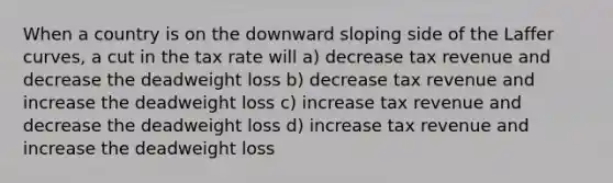 When a country is on the downward sloping side of the Laffer curves, a cut in the tax rate will a) decrease tax revenue and decrease the deadweight loss b) decrease tax revenue and increase the deadweight loss c) increase tax revenue and decrease the deadweight loss d) increase tax revenue and increase the deadweight loss