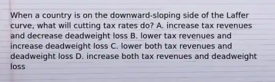 When a country is on the downward-sloping side of the Laffer curve, what will cutting tax rates do? A. increase tax revenues and decrease deadweight loss B. lower tax revenues and increase deadweight loss C. lower both tax revenues and deadweight loss D. increase both tax revenues and deadweight loss