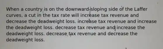 When a country is on the downward-sloping side of the Laffer curves, a cut in the tax rate will increase tax revenue and decrease the deadweight loss. increase tax revenue and increase the deadweight loss. decrease tax revenue and increase the deadweight loss. decrease tax revenue and decrease the deadweight loss.