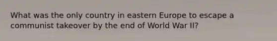 What was the only country in eastern Europe to escape a communist takeover by the end of World War II?