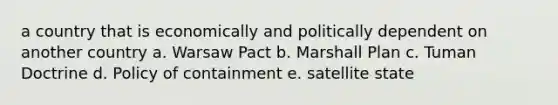 a country that is economically and politically dependent on another country a. Warsaw Pact b. Marshall Plan c. Tuman Doctrine d. Policy of containment e. satellite state