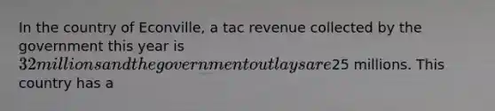 In the country of Econville, a tac revenue collected by the government this year is 32 millions and the government outlays are25 millions. This country has a