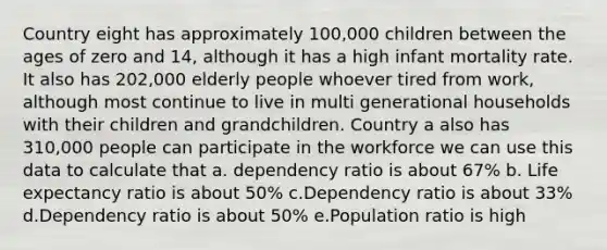 Country eight has approximately 100,000 children between the ages of zero and 14, although it has a high infant mortality rate. It also has 202,000 elderly people whoever tired from work, although most continue to live in multi generational households with their children and grandchildren. Country a also has 310,000 people can participate in the workforce we can use this data to calculate that a. dependency ratio is about 67% b. Life expectancy ratio is about 50% c.Dependency ratio is about 33% d.Dependency ratio is about 50% e.Population ratio is high