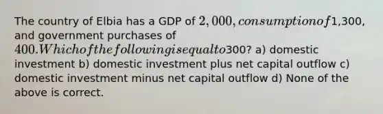 The country of Elbia has a GDP of 2,000, consumption of1,300, and government purchases of 400. Which of the following is equal to300? a) domestic investment b) domestic investment plus net capital outflow c) domestic investment minus net capital outflow d) None of the above is correct.