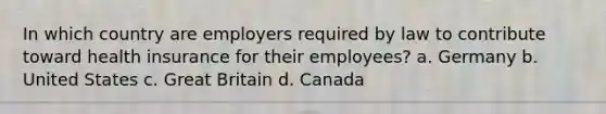 In which country are employers required by law to contribute toward health insurance for their employees? a. Germany b. United States c. Great Britain d. Canada