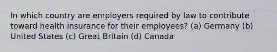 In which country are employers required by law to contribute toward health insurance for their employees? (a) Germany (b) United States (c) Great Britain (d) Canada