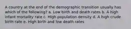 A country at the end of the demographic transition usually has which of the following? a. Low birth and death rates b. A high infant mortality rate c. High population density d. A high crude birth rate e. High birth and low death rates