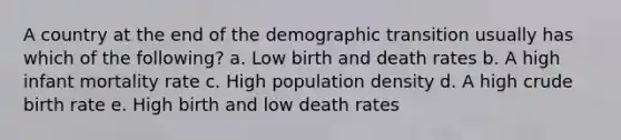 A country at the end of the demographic transition usually has which of the following? a. Low birth and death rates b. A high infant mortality rate c. High population density d. A high crude birth rate e. High birth and low death rates