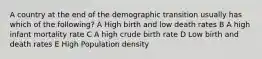 A country at the end of the demographic transition usually has which of the following? A High birth and low death rates B A high infant mortality rate C A high crude birth rate D Low birth and death rates E High Population density