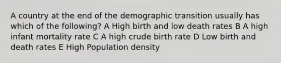 A country at the end of the demographic transition usually has which of the following? A High birth and low death rates B A high infant mortality rate C A high crude birth rate D Low birth and death rates E High Population density