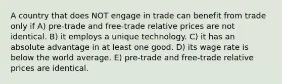 A country that does NOT engage in trade can benefit from trade only if A) pre-trade and free-trade relative prices are not identical. B) it employs a unique technology. C) it has an absolute advantage in at least one good. D) its wage rate is below the world average. E) pre-trade and free-trade relative prices are identical.