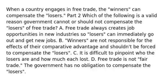 When a country engages in free​ trade, the​ "winners" can compensate the​ "losers." Part 2 Which of the following is a valid reason government cannot or should not compensate the​ "losers" of free​ trade? A. Free trade always creates job opportunities in new industries so​ "losers" can immediately go out and get new jobs. B. ​"Winners" are not responsible for the effects of their comparative advantage and​ shouldn't be forced to compensate the​ "losers". C. It is difficult to pinpoint who the losers are and how much each lost. D. Free trade is not​ "fair trade." The government has no obligation to compensate the​ "losers".