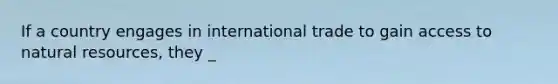 If a country engages in international trade to gain access to natural resources, they _