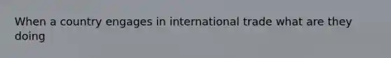 When a country engages in international trade what are they doing