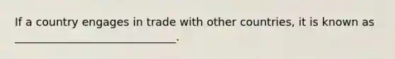 If a country engages in trade with other countries, it is known as _____________________________.