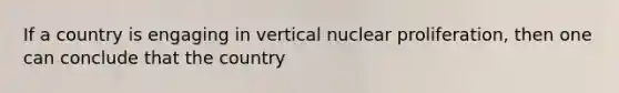 If a country is engaging in vertical nuclear proliferation, then one can conclude that the country