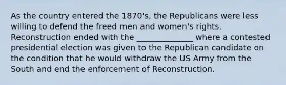 As the country entered the 1870's, the Republicans were less willing to defend the freed men and women's rights. Reconstruction ended with the ______________ where a contested presidential election was given to the Republican candidate on the condition that he would withdraw the US Army from the South and end the enforcement of Reconstruction.